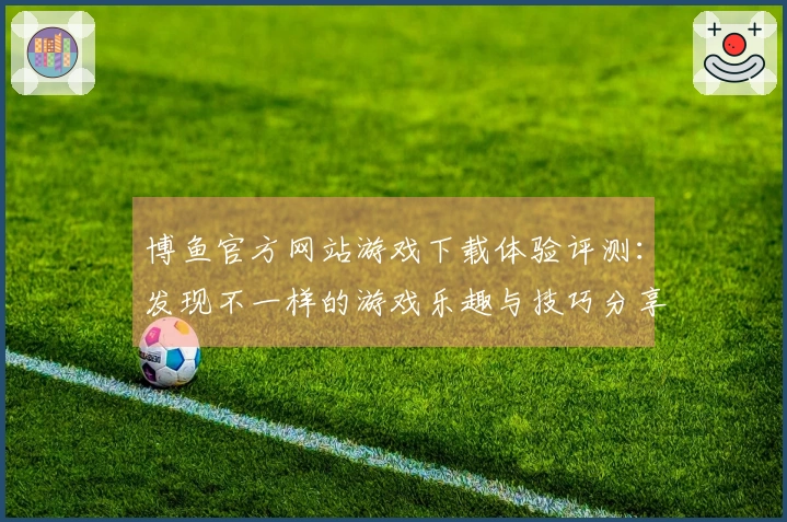 博鱼官方网站游戏下载体验评测：发现不一样的游戏乐趣与技巧分享