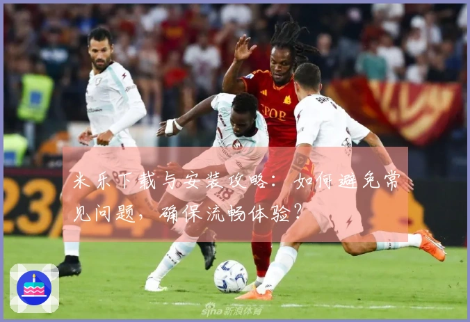 米乐下载与安装攻略：如何避免常见问题，确保流畅体验？