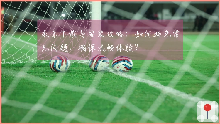 米乐下载与安装攻略：如何避免常见问题，确保流畅体验？
