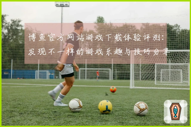 博鱼官方网站游戏下载体验评测：发现不一样的游戏乐趣与技巧分享